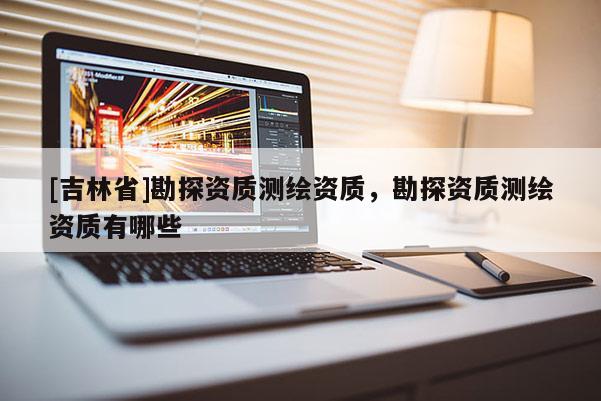 [吉林省]勘探資質(zhì)測繪資質(zhì)，勘探資質(zhì)測繪資質(zhì)有哪些