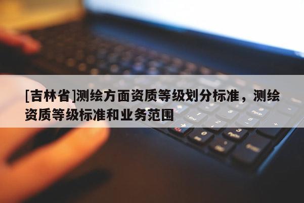 [吉林省]測(cè)繪方面資質(zhì)等級(jí)劃分標(biāo)準(zhǔn)，測(cè)繪資質(zhì)等級(jí)標(biāo)準(zhǔn)和業(yè)務(wù)范圍