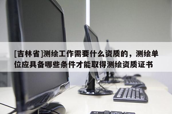 [吉林省]測繪工作需要什么資質的，測繪單位應具備哪些條件才能取得測繪資質證書