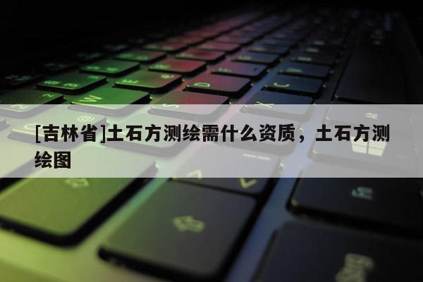 [吉林省]土石方測(cè)繪需什么資質(zhì)，土石方測(cè)繪圖