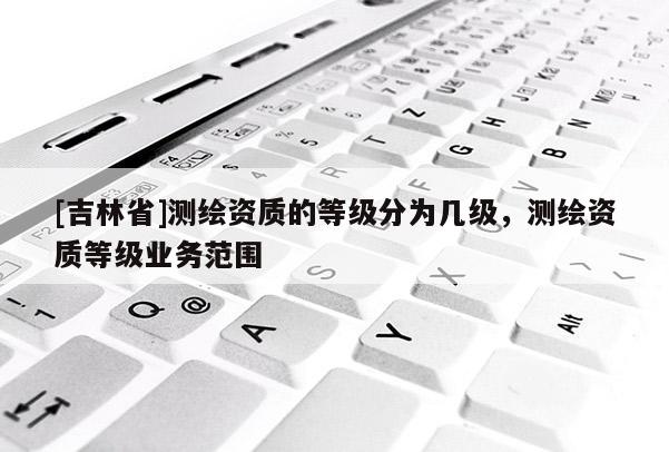 [吉林省]測繪資質的等級分為幾級，測繪資質等級業務范圍