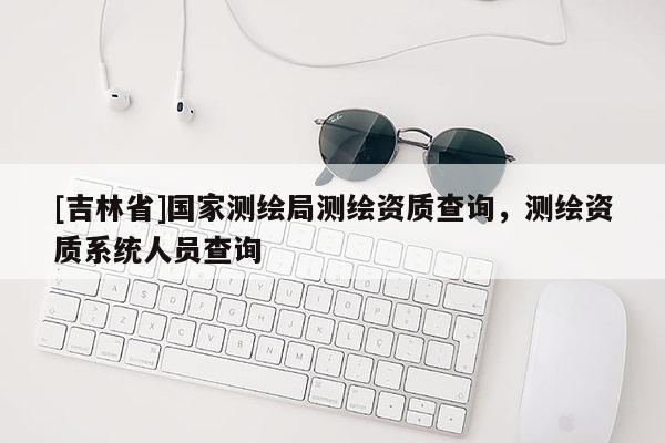 [吉林省]國家測(cè)繪局測(cè)繪資質(zhì)查詢，測(cè)繪資質(zhì)系統(tǒng)人員查詢
