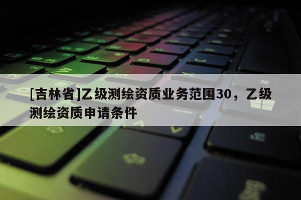 [吉林省]乙級測繪資質(zhì)業(yè)務范圍30，乙級測繪資質(zhì)申請條件
