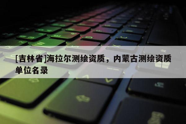 [吉林省]海拉爾測繪資質，內蒙古測繪資質單位名錄