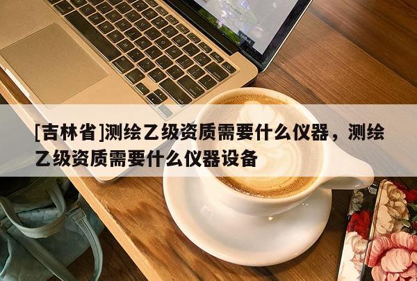 [吉林省]測(cè)繪乙級(jí)資質(zhì)需要什么儀器，測(cè)繪乙級(jí)資質(zhì)需要什么儀器設(shè)備