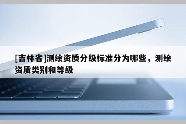 [吉林省]測繪資質分級標準分為哪些，測繪資質類別和等級
