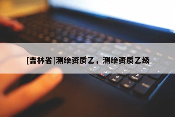 [吉林省]測繪資質乙，測繪資質乙級