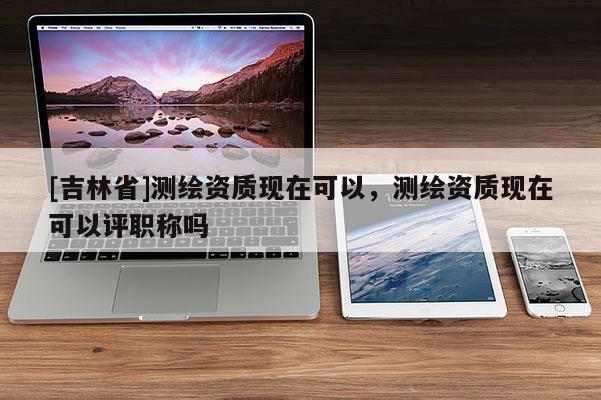 [吉林省]測繪資質現在可以，測繪資質現在可以評職稱嗎