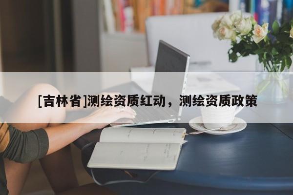 [吉林省]測繪資質紅動，測繪資質政策