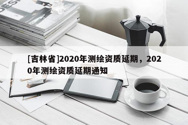 [吉林省]2020年測繪資質延期，2020年測繪資質延期通知