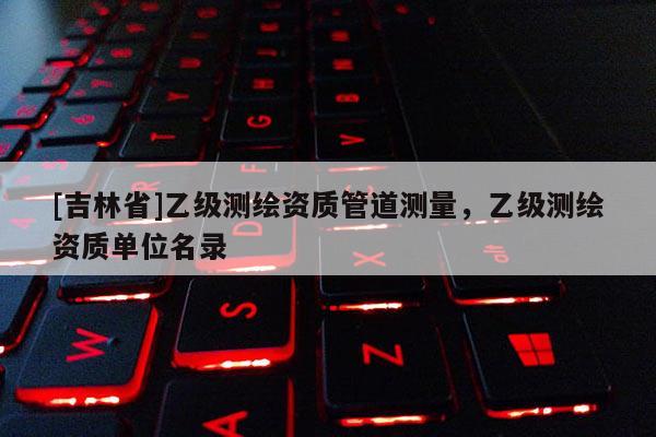 [吉林省]乙級(jí)測(cè)繪資質(zhì)管道測(cè)量，乙級(jí)測(cè)繪資質(zhì)單位名錄