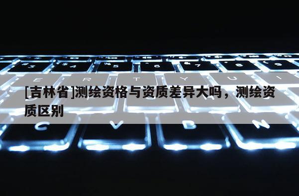 [吉林省]測(cè)繪資格與資質(zhì)差異大嗎，測(cè)繪資質(zhì)區(qū)別