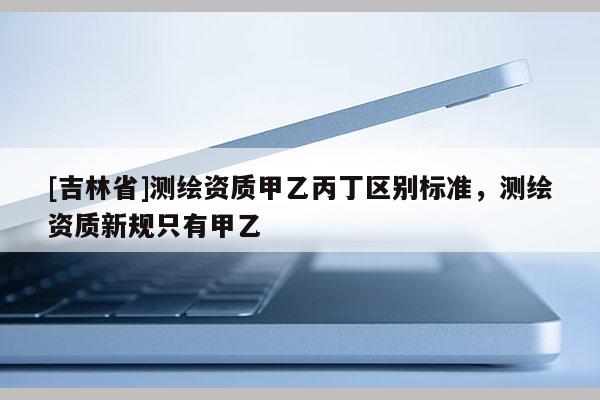 [吉林省]測繪資質甲乙丙丁區別標準，測繪資質新規只有甲乙
