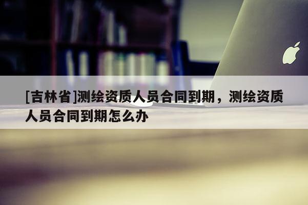 [吉林省]測繪資質人員合同到期，測繪資質人員合同到期怎么辦