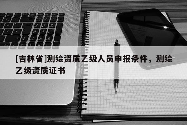 [吉林省]測繪資質乙級人員申報條件，測繪乙級資質證書