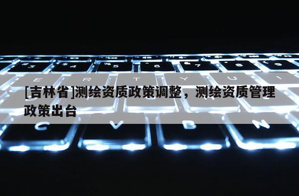 [吉林省]測繪資質政策調整，測繪資質管理政策出臺