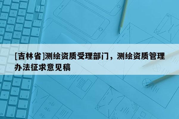 [吉林省]測(cè)繪資質(zhì)受理部門，測(cè)繪資質(zhì)管理辦法征求意見稿
