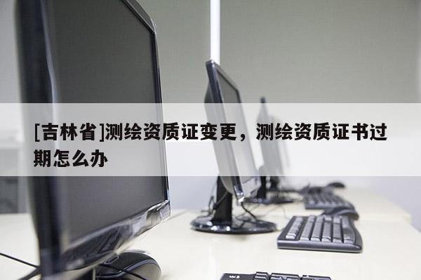 [吉林省]測繪資質(zhì)證變更，測繪資質(zhì)證書過期怎么辦
