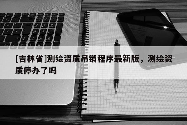 [吉林省]測繪資質(zhì)吊銷程序最新版，測繪資質(zhì)停辦了嗎