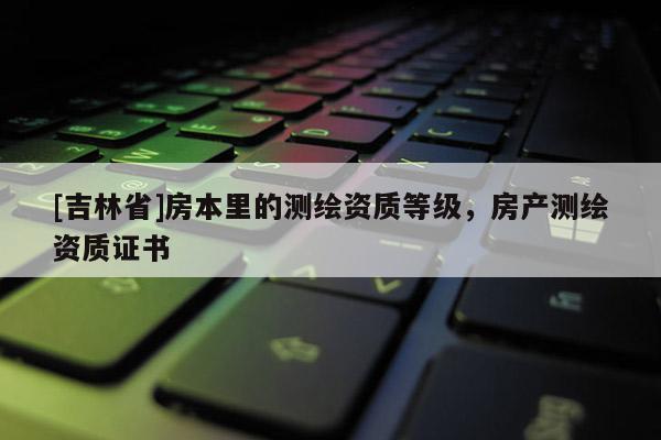 [吉林省]房本里的測(cè)繪資質(zhì)等級(jí)，房產(chǎn)測(cè)繪資質(zhì)證書