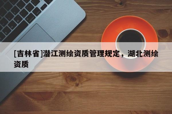 [吉林省]潛江測繪資質(zhì)管理規(guī)定，湖北測繪資質(zhì)