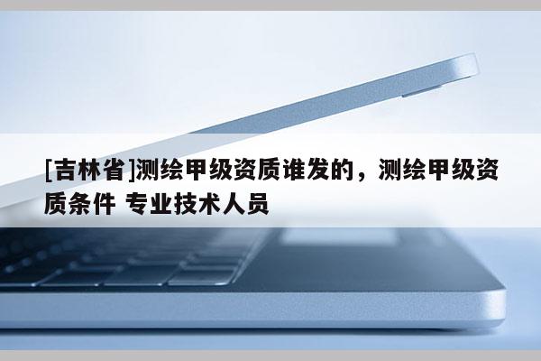 [吉林省]測繪甲級資質(zhì)誰發(fā)的，測繪甲級資質(zhì)條件 專業(yè)技術(shù)人員