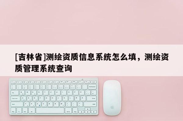[吉林省]測(cè)繪資質(zhì)信息系統(tǒng)怎么填，測(cè)繪資質(zhì)管理系統(tǒng)查詢