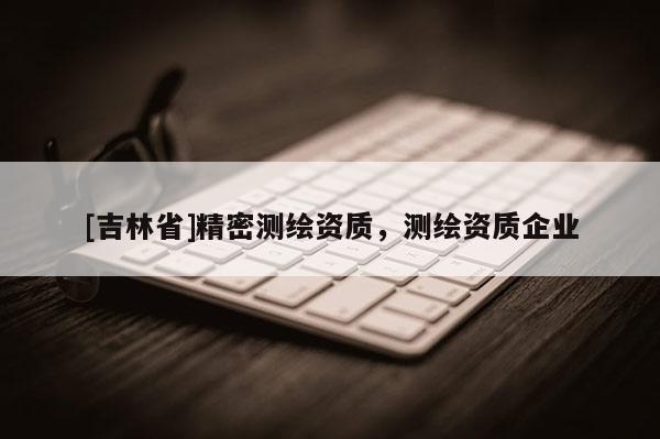 [吉林省]精密測繪資質，測繪資質企業