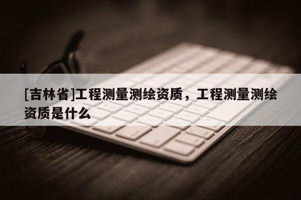 [吉林省]工程測量測繪資質，工程測量測繪資質是什么