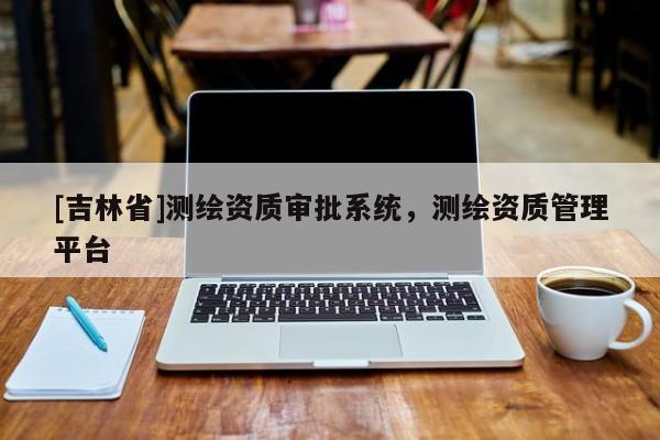 [吉林省]測繪資質審批系統，測繪資質管理平臺
