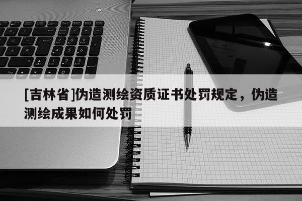 [吉林省]偽造測繪資質(zhì)證書處罰規(guī)定，偽造測繪成果如何處罰