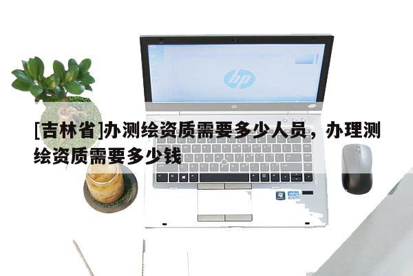 [吉林省]辦測繪資質需要多少人員，辦理測繪資質需要多少錢