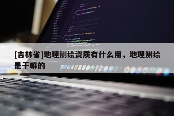 [吉林省]地理測繪資質有什么用，地理測繪是干嘛的