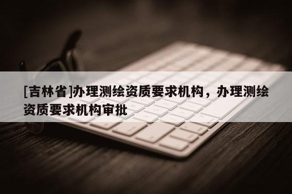 [吉林省]辦理測繪資質要求機構，辦理測繪資質要求機構審批