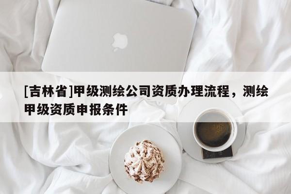 [吉林省]甲級測繪公司資質辦理流程，測繪甲級資質申報條件