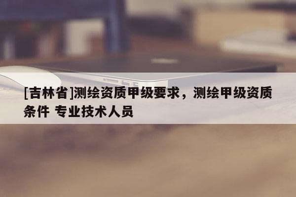 [吉林省]測繪資質甲級要求，測繪甲級資質條件 專業技術人員
