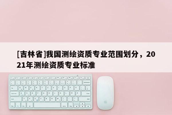 [吉林省]我國測繪資質(zhì)專業(yè)范圍劃分，2021年測繪資質(zhì)專業(yè)標(biāo)準(zhǔn)