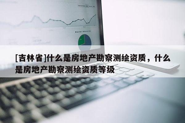 [吉林省]什么是房地產(chǎn)勘察測(cè)繪資質(zhì)，什么是房地產(chǎn)勘察測(cè)繪資質(zhì)等級(jí)