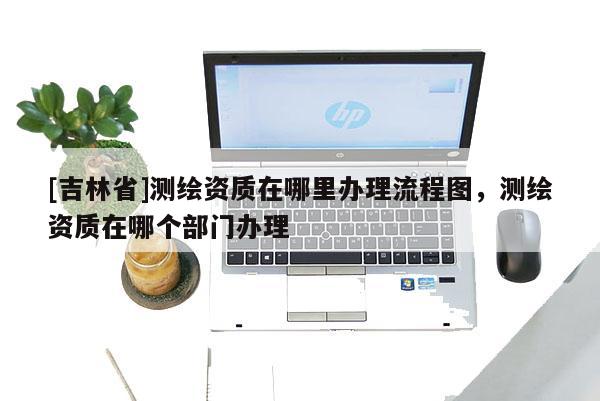 [吉林省]測繪資質在哪里辦理流程圖，測繪資質在哪個部門辦理