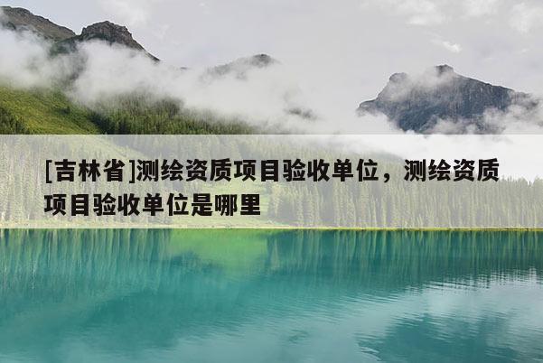[吉林省]測繪資質項目驗收單位，測繪資質項目驗收單位是哪里