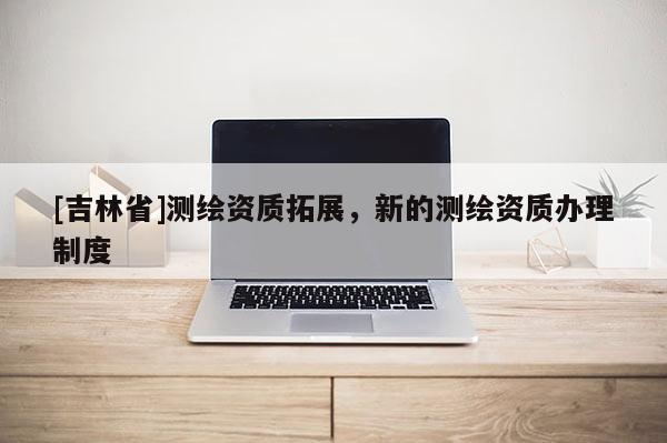 [吉林省]測繪資質拓展，新的測繪資質辦理制度
