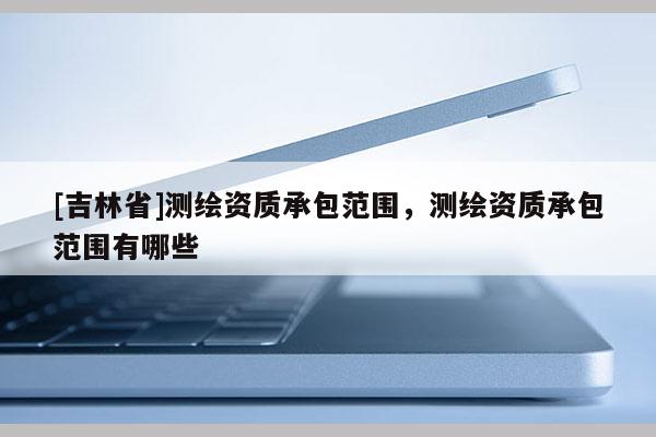 [吉林省]測繪資質承包范圍，測繪資質承包范圍有哪些