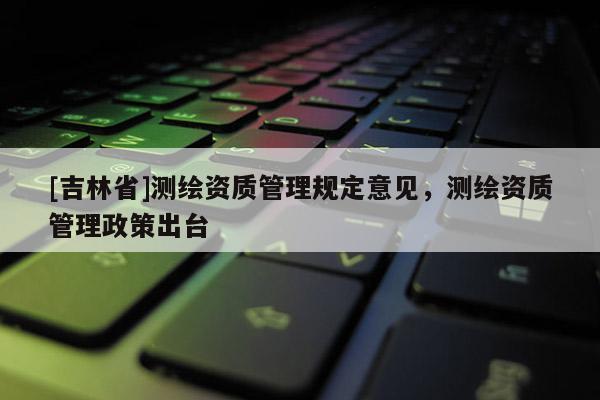 [吉林省]測繪資質管理規定意見，測繪資質管理政策出臺