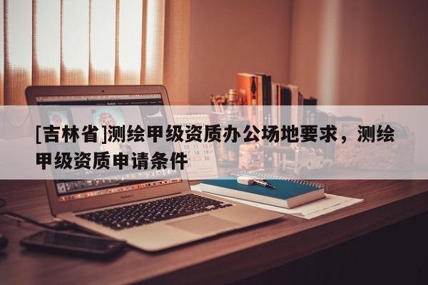 [吉林省]測繪甲級資質辦公場地要求，測繪甲級資質申請條件