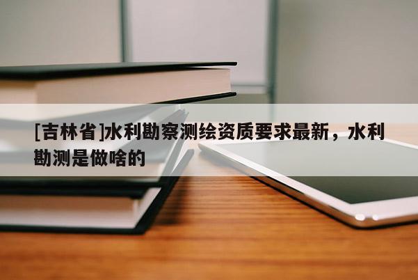 [吉林省]水利勘察測繪資質要求最新，水利勘測是做啥的