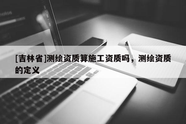 [吉林省]測繪資質算施工資質嗎，測繪資質的定義