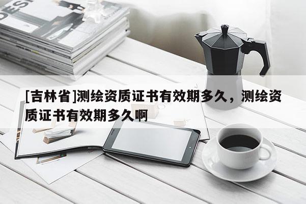 [吉林省]測(cè)繪資質(zhì)證書有效期多久，測(cè)繪資質(zhì)證書有效期多久啊