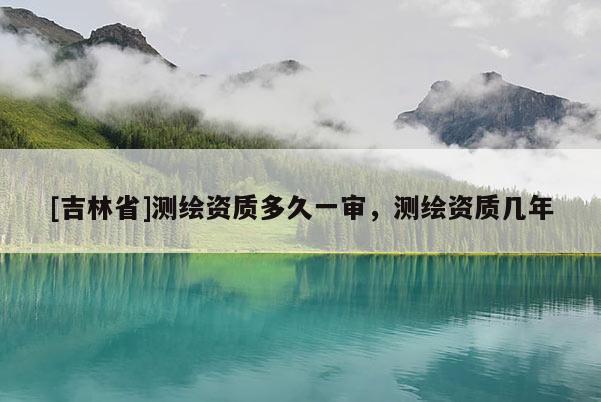 [吉林省]測繪資質多久一審，測繪資質幾年