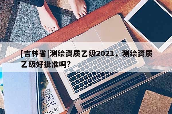 [吉林省]測(cè)繪資質(zhì)乙級(jí)2021，測(cè)繪資質(zhì)乙級(jí)好批準(zhǔn)嗎?