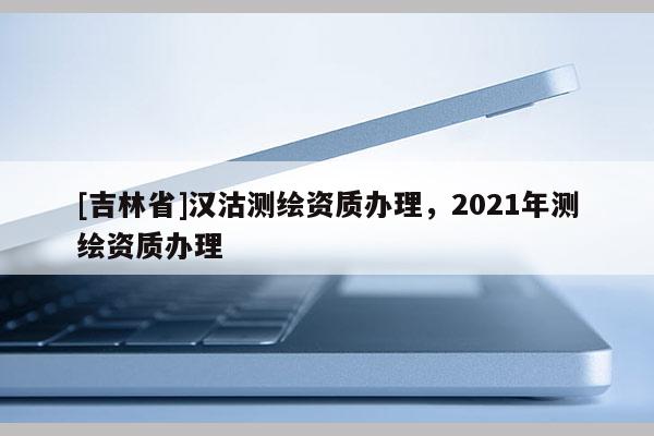 [吉林省]漢沽測繪資質(zhì)辦理，2021年測繪資質(zhì)辦理